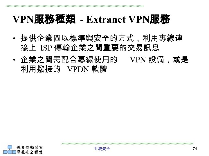 VPN服務種類 - Extranet VPN服務 • 提供企業間以標準與安全的方式，利用專線連 接上 ISP 傳輸企業之間重要的交易訊息 • 企業之間需配合專線使用的 VPN 設備，或是 利用撥接的