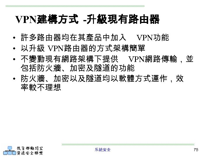 VPN建構方式 -升級現有路由器 • 許多路由器均在其產品中加入 VPN功能 • 以升級 VPN路由器的方式架構簡單 • 不變動現有網路架構下提供 VPN網路傳輸，並 包括防火牆、加密及隧道的功能 • 防火牆、加密以及隧道均以軟體方式運作，效