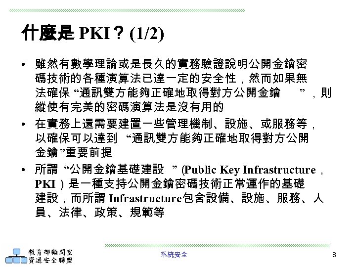 什麼是 PKI？ (1/2) • 雖然有數學理論或是長久的實務驗證說明公開金鑰密 碼技術的各種演算法已達一定的安全性，然而如果無 法確保 “通訊雙方能夠正確地取得對方公開金鑰 ” ，則 縱使有完美的密碼演算法是沒有用的 • 在實務上還需要建置一些管理機制、設施、或服務等， 以確保可以達到