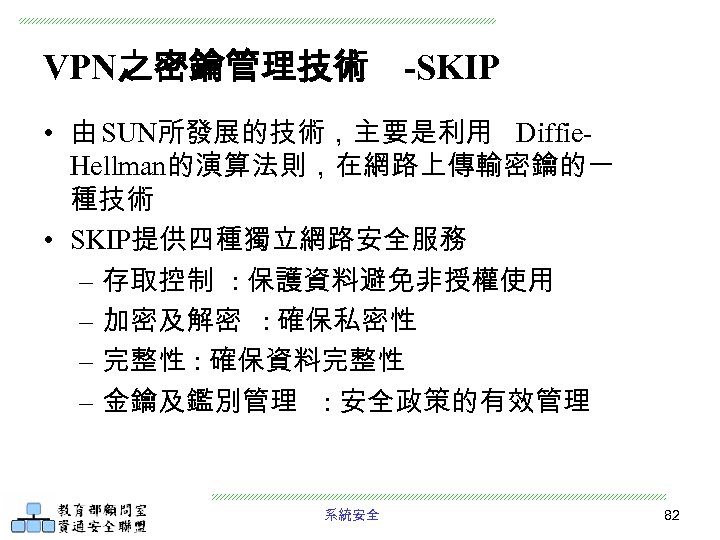 VPN之密鑰管理技術 -SKIP • 由 SUN所發展的技術，主要是利用 Diffie. Hellman的演算法則，在網路上傳輸密鑰的一 種技術 • SKIP提供四種獨立網路安全服務 – 存取控制 : 保護資料避免非授權使用