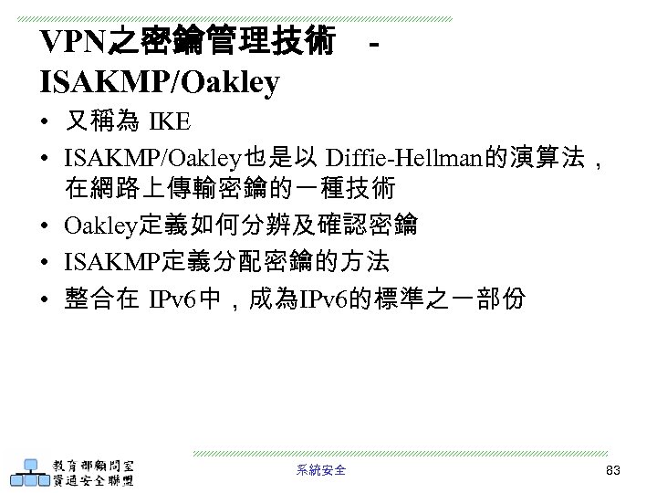 VPN之密鑰管理技術 ISAKMP/Oakley • 又稱為 IKE • ISAKMP/Oakley也是以 Diffie-Hellman的演算法， 在網路上傳輸密鑰的一種技術 • Oakley定義如何分辨及確認密鑰 • ISAKMP定義分配密鑰的方法 •