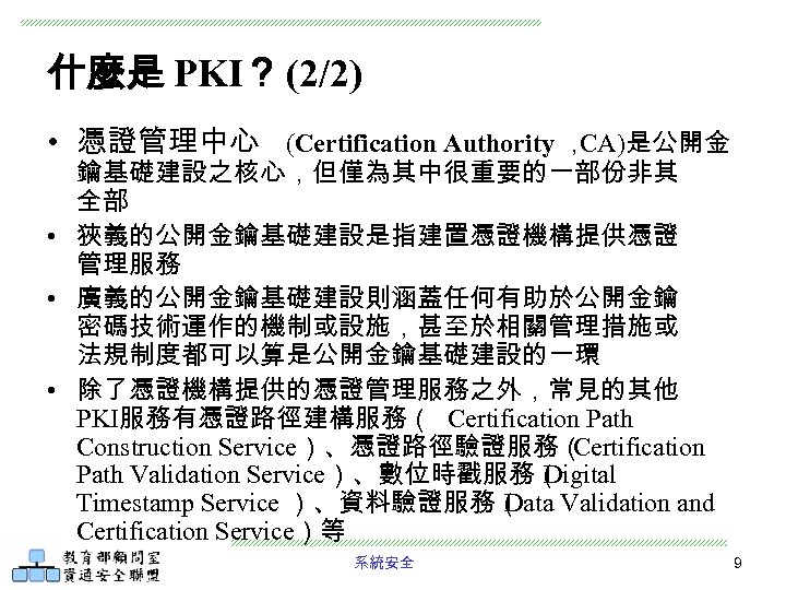 什麼是 PKI？ (2/2) • 憑證管理中心 (Certification Authority ， CA)是公開金 鑰基礎建設之核心，但僅為其中很重要的一部份非其 全部 • 狹義的公開金鑰基礎建設是指建置憑證機構提供憑證 管理服務