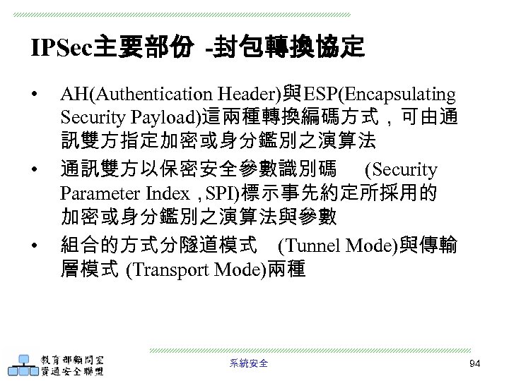 IPSec主要部份 -封包轉換協定 • • • AH(Authentication Header)與 ESP(Encapsulating Security Payload)這兩種轉換編碼方式，可由通 訊雙方指定加密或身分鑑別之演算法 通訊雙方以保密安全參數識別碼 (Security Parameter