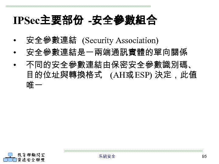 IPSec主要部份 -安全參數組合 • • • 安全參數連結 (Security Association) 安全參數連結是一兩端通訊實體的單向關係 不同的安全參數連結由保密安全參數識別碼、 目的位址與轉換格式 (AH或 ESP) 決定，此值