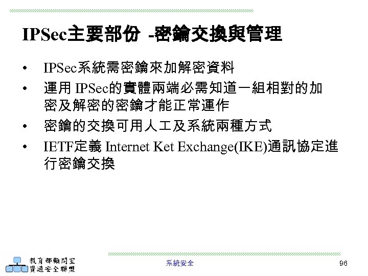 IPSec主要部份 -密鑰交換與管理 • • IPSec系統需密鑰來加解密資料 運用 IPSec的實體兩端必需知道一組相對的加 密及解密的密鑰才能正常運作 密鑰的交換可用人 及系統兩種方式 IETF定義 Internet Ket Exchange(IKE)通訊協定進