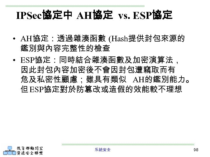 IPSec協定中 AH協定 vs. ESP協定 • AH協定：透過雜湊函數 (Hash提供封包來源的 鑑別與內容完整性的檢查 • ESP協定：同時結合雜湊函數及加密演算法， 因此封包內容加密後不會因封包遭竊取而有 危及私密性顧慮；雖具有類似 AH的鑑別能力。 但