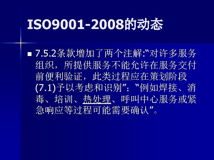 ISO 9001 -2008的动态 n 7. 5. 2条款增加了两个注解: “对许多服务 组织，所提供服务不能允许在服务交付 前便利验证，此类过程应在策划阶段 (7. 1)予以考虑和识别”；“例如焊接、消 毒、培训、热处理、呼叫中心服务或紧 急响应等过程可能需要确认”。