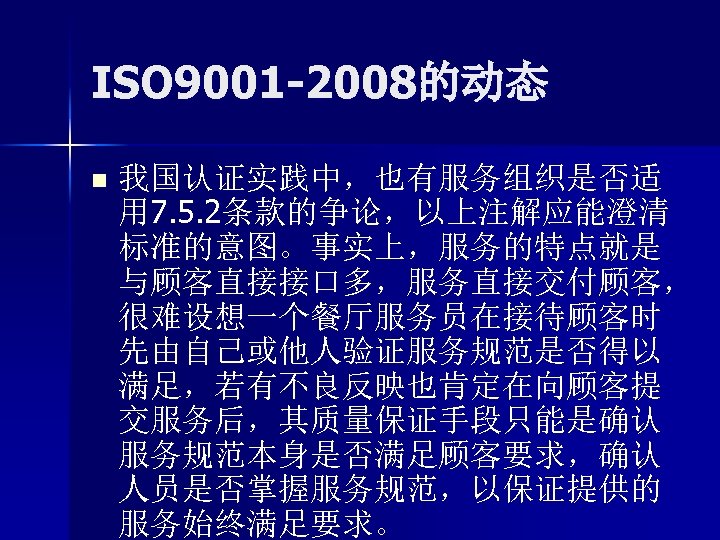 ISO 9001 -2008的动态 n 我国认证实践中，也有服务组织是否适 用 7. 5. 2条款的争论，以上注解应能澄清 标准的意图。事实上，服务的特点就是 与顾客直接接口多，服务直接交付顾客， 很难设想一个餐厅服务员在接待顾客时 先由自己或他人验证服务规范是否得以 满足，若有不良反映也肯定在向顾客提