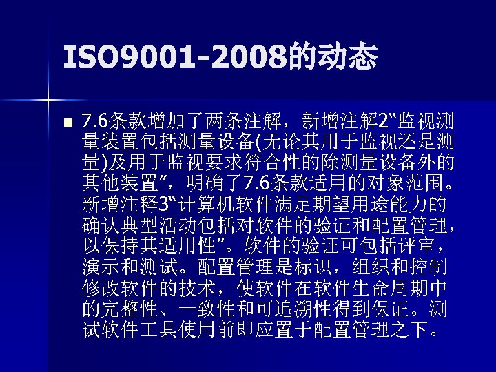 ISO 9001 -2008的动态 n 7. 6条款增加了两条注解，新增注解 2“监视测 量装置包括测量设备(无论其用于监视还是测 量)及用于监视要求符合性的除测量设备外的 其他装置”，明确了7. 6条款适用的对象范围。 新增注释3“计算机软件满足期望用途能力的 确认典型活动包括对软件的验证和配置管理， 以保持其适用性”。软件的验证可包括评审，