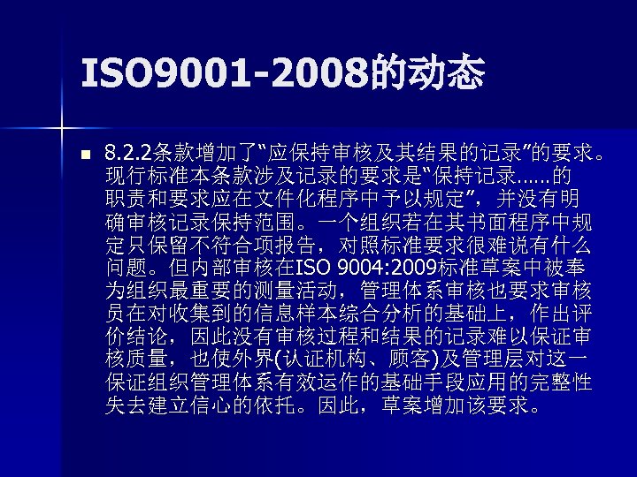 ISO 9001 -2008的动态 n 8. 2. 2条款增加了“应保持审核及其结果的记录”的要求。 现行标准本条款涉及记录的要求是“保持记录……的 职责和要求应在文件化程序中予以规定”，并没有明 确审核记录保持范围。一个组织若在其书面程序中规 定只保留不符合项报告，对照标准要求很难说有什么 问题。但内部审核在ISO 9004: 2009标准草案中被奉