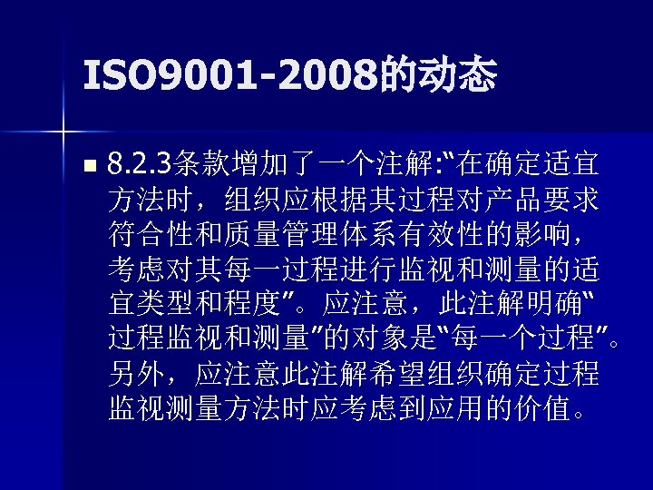 ISO 9001 -2008的动态 n 8. 2. 3条款增加了一个注解: “在确定适宜 方法时，组织应根据其过程对产品要求 符合性和质量管理体系有效性的影响， 考虑对其每一过程进行监视和测量的适 宜类型和程度”。应注意，此注解明确“ 过程监视和测量”的对象是“每一个过程”。 另外，应注意此注解希望组织确定过程