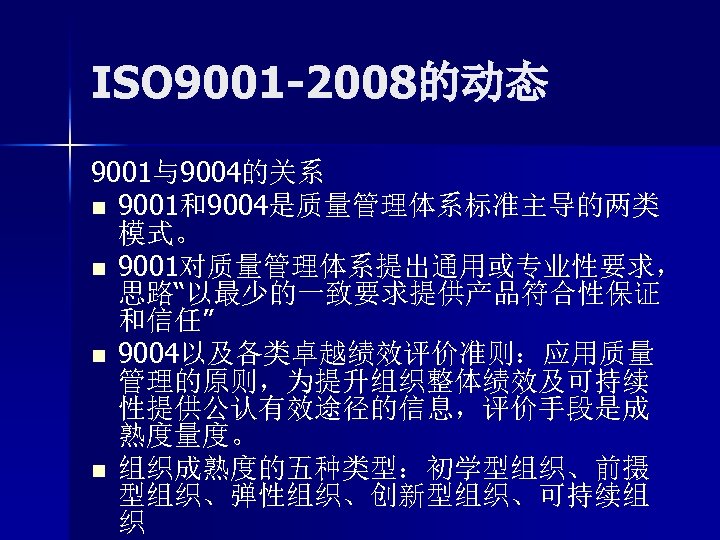 ISO 9001 -2008的动态 9001与9004的关系 n 9001和9004是质量管理体系标准主导的两类 模式。 n 9001对质量管理体系提出通用或专业性要求， 思路“以最少的一致要求提供产品符合性保证 和信任” n 9004以及各类卓越绩效评价准则：应用质量 管理的原则，为提升组织整体绩效及可持续