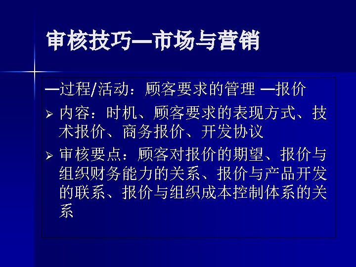 审核技巧—市场与营销 —过程/活动：顾客要求的管理 —报价 Ø 内容：时机、顾客要求的表现方式、技 术报价、商务报价、开发协议 Ø 审核要点：顾客对报价的期望、报价与 组织财务能力的关系、报价与产品开发 的联系、报价与组织成本控制体系的关 系 