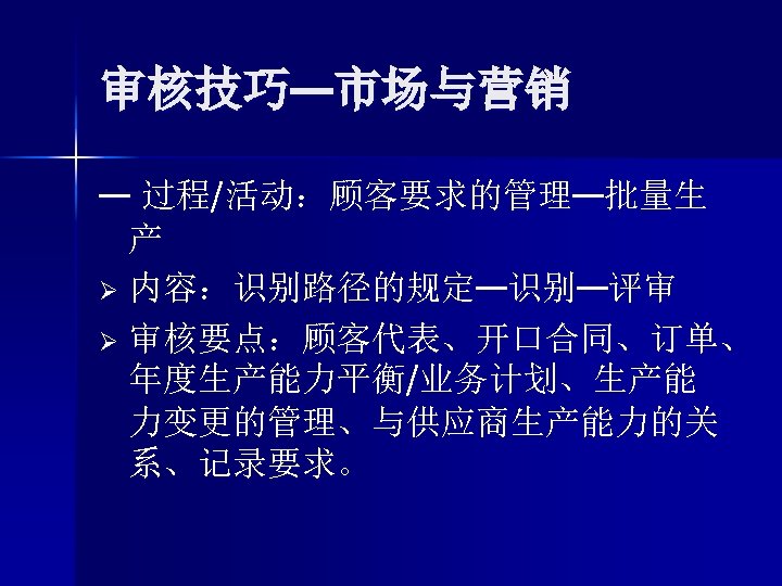 审核技巧—市场与营销 — 过程/活动：顾客要求的管理—批量生 产 Ø 内容：识别路径的规定—识别—评审 Ø 审核要点：顾客代表、开口合同、订单、 年度生产能力平衡/业务计划、生产能 力变更的管理、与供应商生产能力的关 系、记录要求。 