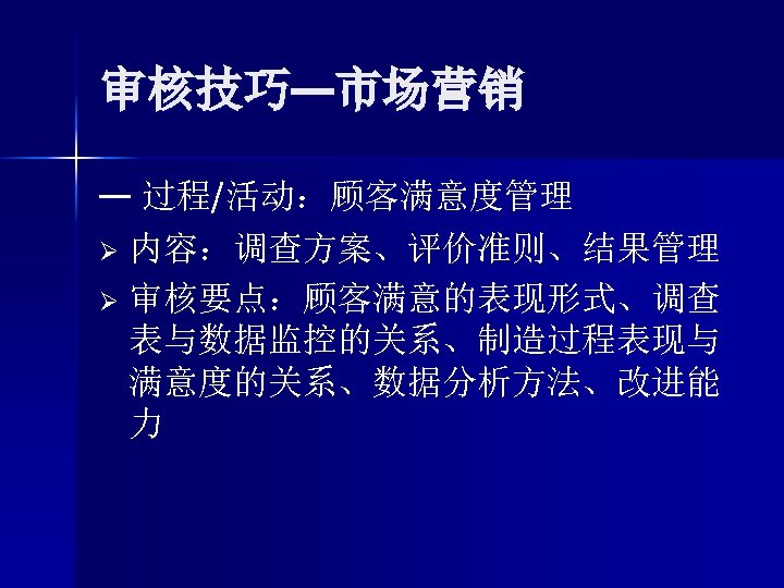 审核技巧—市场营销 — 过程/活动：顾客满意度管理 Ø 内容：调查方案、评价准则、结果管理 Ø 审核要点：顾客满意的表现形式、调查 表与数据监控的关系、制造过程表现与 满意度的关系、数据分析方法、改进能 力 