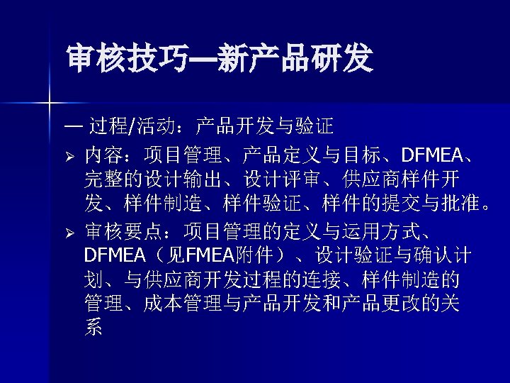 审核技巧—新产品研发 — 过程/活动：产品开发与验证 Ø 内容：项目管理、产品定义与目标、DFMEA、 完整的设计输出、设计评审、供应商样件开 发、样件制造、样件验证、样件的提交与批准。 Ø 审核要点：项目管理的定义与运用方式、 DFMEA（见FMEA附件）、设计验证与确认计 划、与供应商开发过程的连接、样件制造的 管理、成本管理与产品开发和产品更改的关 系 