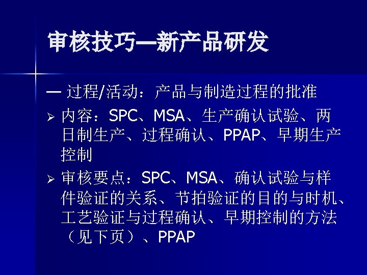 审核技巧—新产品研发 — 过程/活动：产品与制造过程的批准 Ø 内容：SPC、MSA、生产确认试验、两 日制生产、过程确认、PPAP、早期生产 控制 Ø 审核要点：SPC、MSA、确认试验与样 件验证的关系、节拍验证的目的与时机、 艺验证与过程确认、早期控制的方法 （见下页）、PPAP 