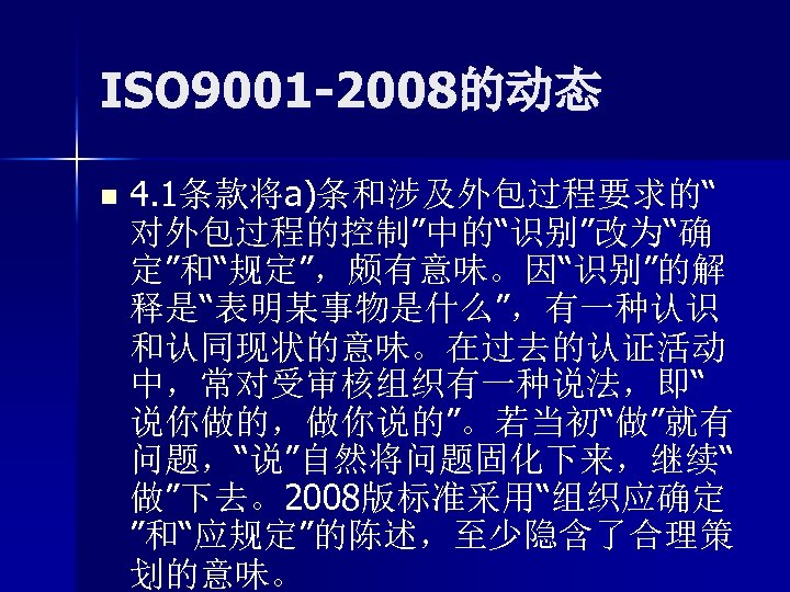 ISO 9001 -2008的动态 n 4. 1条款将a)条和涉及外包过程要求的“ 对外包过程的控制”中的“识别”改为“确 定”和“规定”，颇有意味。因“识别”的解 释是“表明某事物是什么”，有一种认识 和认同现状的意味。在过去的认证活动 中，常对受审核组织有一种说法，即“ 说你做的，做你说的”。若当初“做”就有 问题，“说”自然将问题固化下来，继续“ 做”下去。2008版标准采用“组织应确定