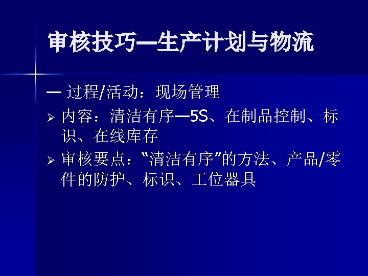 审核技巧—生产计划与物流 — 过程/活动：现场管理 Ø 内容：清洁有序— 5 S、在制品控制、标 识、在线库存 Ø 审核要点：“清洁有序”的方法、产品/零 件的防护、标识、 位器具 