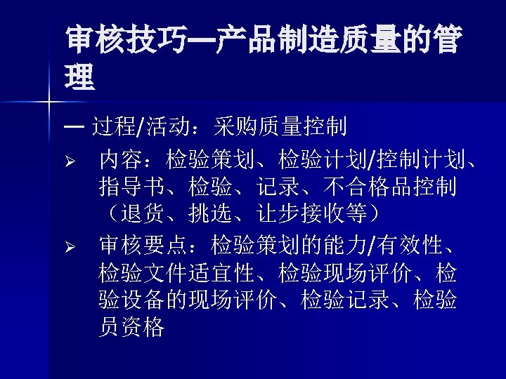 审核技巧—产品制造质量的管 理 — 过程/活动：采购质量控制 Ø 内容：检验策划、检验计划/控制计划、 指导书、检验、记录、不合格品控制 （退货、挑选、让步接收等） Ø 审核要点：检验策划的能力/有效性、 检验文件适宜性、检验现场评价、检 验设备的现场评价、检验记录、检验 员资格 