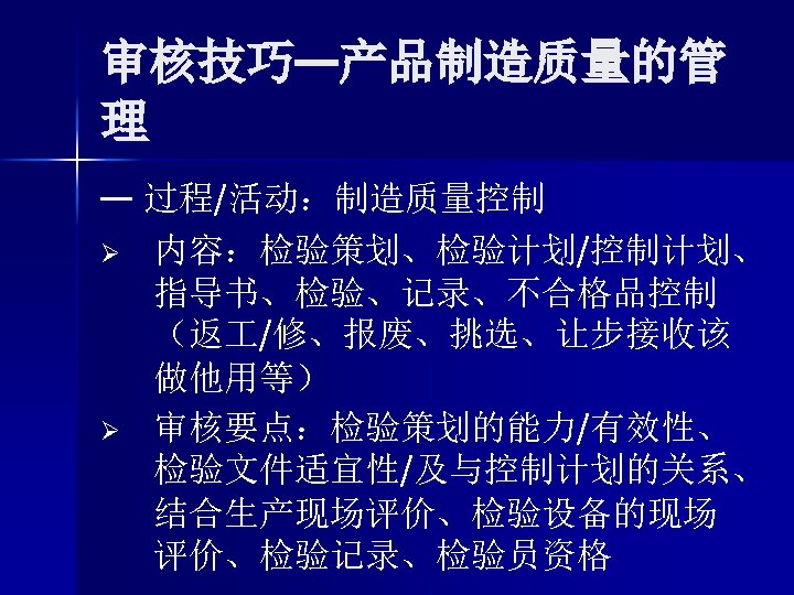 审核技巧—产品制造质量的管 理 — 过程/活动：制造质量控制 Ø 内容：检验策划、检验计划/控制计划、 指导书、检验、记录、不合格品控制 （返 /修、报废、挑选、让步接收该 做他用等） Ø 审核要点：检验策划的能力/有效性、 检验文件适宜性/及与控制计划的关系、 结合生产现场评价、检验设备的现场