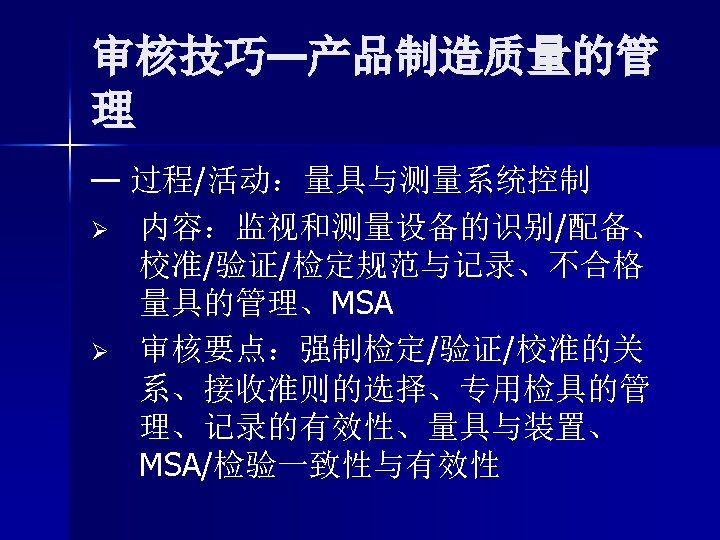 审核技巧—产品制造质量的管 理 — 过程/活动：量具与测量系统控制 Ø 内容：监视和测量设备的识别/配备、 校准/验证/检定规范与记录、不合格 量具的管理、MSA Ø 审核要点：强制检定/验证/校准的关 系、接收准则的选择、专用检具的管 理、记录的有效性、量具与装置、 MSA/检验一致性与有效性 