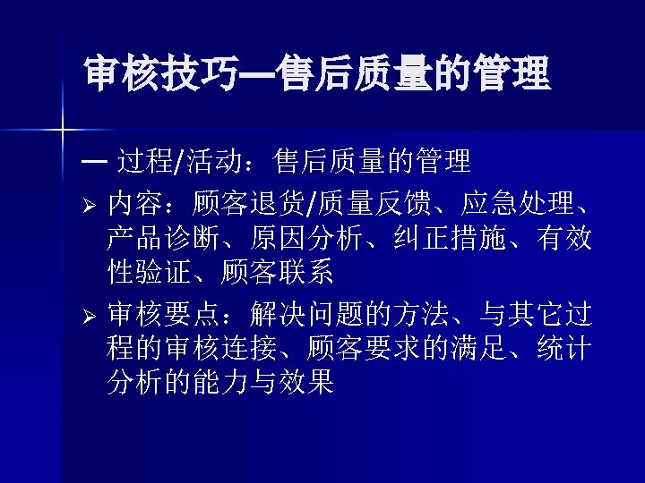 审核技巧—售后质量的管理 — 过程/活动：售后质量的管理 Ø 内容：顾客退货/质量反馈、应急处理、 产品诊断、原因分析、纠正措施、有效 性验证、顾客联系 Ø 审核要点：解决问题的方法、与其它过 程的审核连接、顾客要求的满足、统计 分析的能力与效果 