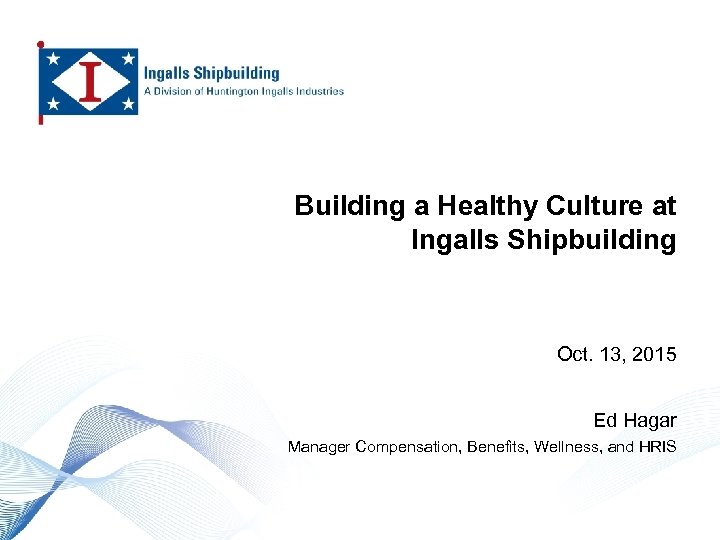 Building a Healthy Culture at Ingalls Shipbuilding Oct. 13, 2015 Ed Hagar Manager Compensation,