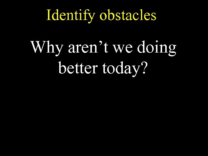 Identify obstacles Why aren’t we doing better today? 