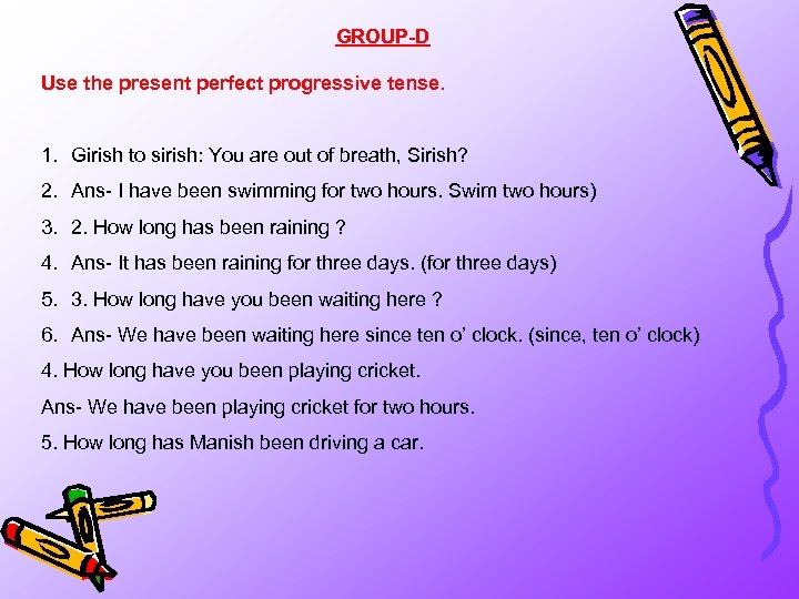 GROUP-D Use the present perfect progressive tense. 1. Girish to sirish: You are out