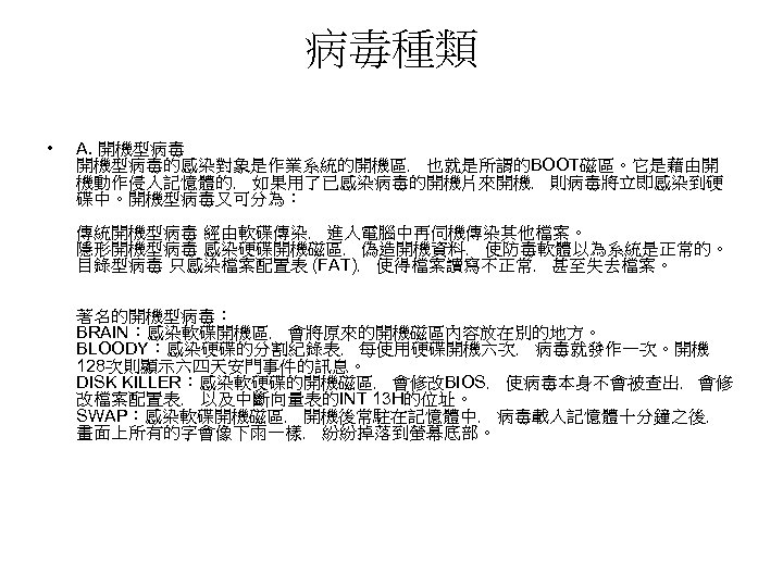 病毒種類 • A. 開機型病毒的感染對象是作業系統的開機區﹐ 也就是所謂的BOOT磁區。它是藉由開 機動作侵入記憶體的﹐ 如果用了已感染病毒的開機片來開機﹐ 則病毒將立即感染到硬 碟中。開機型病毒又可分為︰ 傳統開機型病毒 經由軟碟傳染﹐ 進入電腦中再伺機傳染其他檔案。 隱形開機型病毒 感染硬碟開機磁區﹐