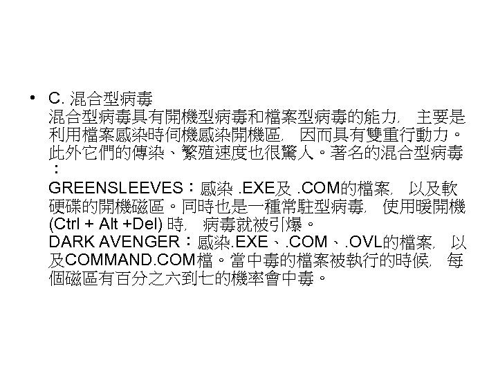  • C. 混合型病毒具有開機型病毒和檔案型病毒的能力﹐ 主要是 利用檔案感染時伺機感染開機區﹐ 因而具有雙重行動力。 此外它們的傳染、繁殖速度也很驚人。著名的混合型病毒 ︰ GREENSLEEVES︰感染. EXE及. COM的檔案﹐ 以及軟 硬碟的開機磁區。同時也是一種常駐型病毒﹐