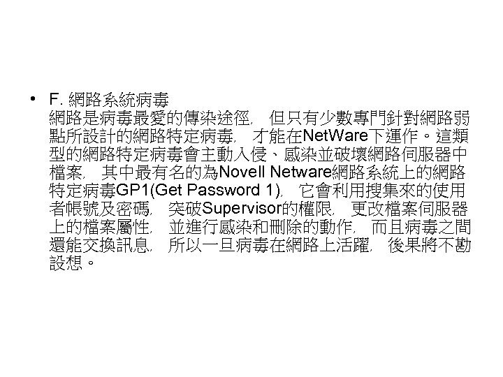  • F. 網路系統病毒 網路是病毒最愛的傳染途徑﹐ 但只有少數專門針對網路弱 點所設計的網路特定病毒﹐ 才能在Net. Ware下運作。這類 型的網路特定病毒會主動入侵、感染並破壞網路伺服器中 檔案﹐ 其中最有名的為Novell Netware網路系統上的網路 特定病毒GP