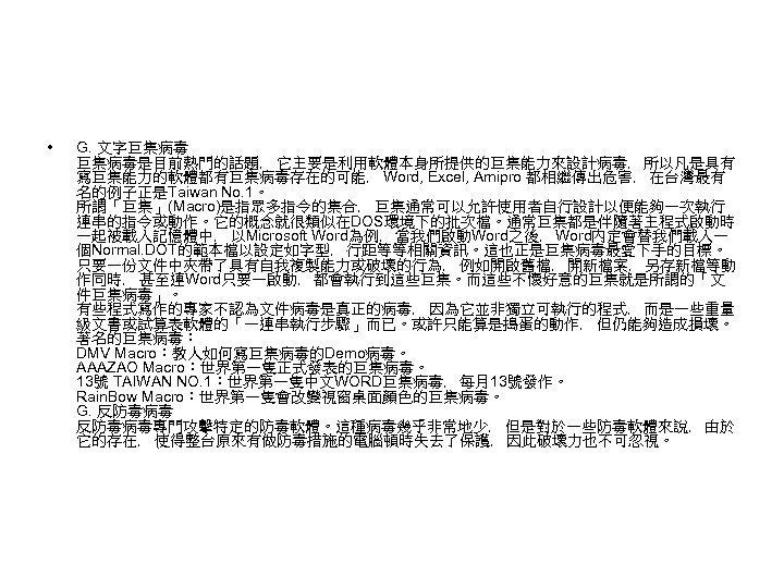  • G. 文字巨集病毒是目前熱門的話題﹐ 它主要是利用軟體本身所提供的巨集能力來設計病毒﹐ 所以凡是具有 寫巨集能力的軟體都有巨集病毒存在的可能﹐ Word, Excel, Amipro 都相繼傳出危害﹐ 在台灣最有 名的例子正是Taiwan No.