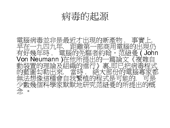 病毒的起源 電腦病毒並非是最近才出現的新產物 ﹐ 事實上﹐ 早在一九四九年﹐ 距離第一部商用電腦的出現仍 有好幾年時 ﹐ 電腦的先驅者約翰．范紐曼 ( John Von Neumann )在他所提出的一篇論文《複雜自