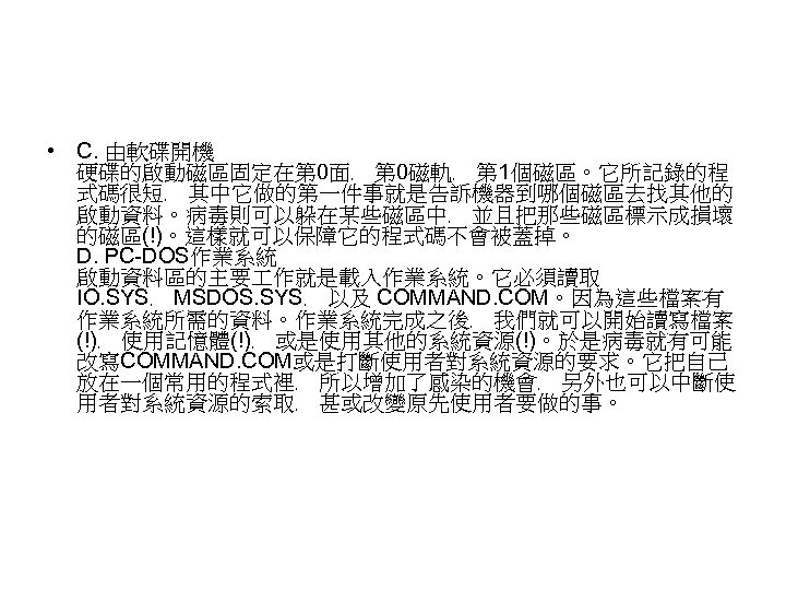  • C. 由軟碟開機 硬碟的啟動磁區固定在第 0面﹐ 第 0磁軌﹐ 第 1個磁區。它所記錄的程 式碼很短﹐ 其中它做的第一件事就是告訴機器到哪個磁區去找其他的 啟動資料。病毒則可以躲在某些磁區中﹐ 並且把那些磁區標示成損壞