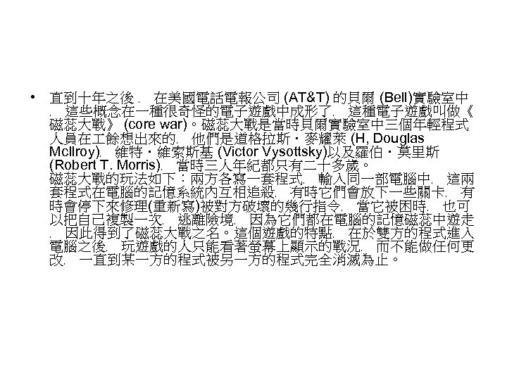  • 直到十年之後 ﹐ 在美國電話電報公司 (AT&T) 的貝爾 (Bell)實驗室中 ﹐ 這些概念在一種很奇怪的電子遊戲中成形了﹐ 這種電子遊戲叫做《 磁蕊大戰》 (core war)。磁蕊大戰是當時貝爾實驗室中三個年輕程式