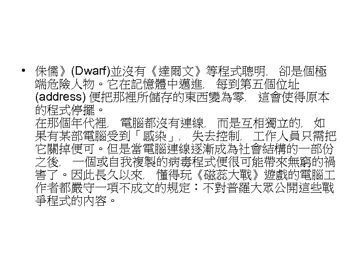  • 侏儒》(Dwarf)並沒有《達爾文》等程式聰明﹐ 卻是個極 端危險人物。它在記憶體中邁進﹐ 每到第五個位址 (address) 便把那裡所儲存的東西變為零﹐ 這會使得原本 的程式停擺。 在那個年代裡﹐ 電腦都沒有連線﹐ 而是互相獨立的﹐ 如