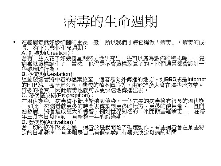 病毒的生命週期 • 電腦病毒就好像細菌的生長一般﹐ 所以我們才將它稱做「病毒」。病毒的成 長﹐ 有下列幾個生命週期︰ A. 創造期(Creation)︰ 當有一些人花了好幾個星期努力地研究出一些可以廣為散佈的程式碼﹐ 一隻 病毒就這樣誕生了。當然﹐ 他們是不會這樣就算了的。他們通常都會設計一 些破壞的行為。 B.