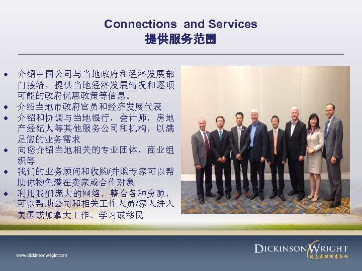 Connections and Services 提供服务范围 介绍中国公司与当地政府和经济发展部 门接洽，提供当地经济发展情况和逐项 可能的政府优惠政策等信息。 介绍当地市政府官员和经济发展代表 介绍和协调与当地银行，会计师，房地 产经纪人等其他服务公司和机构，以满 足您的业务需求 向您介绍当地相关的专业团体，商业组 织等 我们的业务顾问和收购/并购专家可以帮
