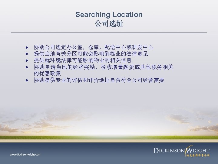 Searching Location 公司选址 协助公司选定办公室，仓库，配送中心或研发中心 提供当地有关分区可能会影响到物业的法律意见 提供就环境法律可能影响物业的相关信息 协助申请当地的经济奖励，税收增量融资或其他税务相关 的优惠政策 协助提供专业的评估和评价地址是否符合公司经营需要 