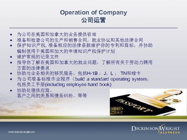 Operation of Company 公司运营 为公司在美国和加拿大的业务提供咨询 准备和检查公司的生产和销售合同，就业协议和其他法律合同 保护知识产权, 准备相应的法律条款维护你的专利和商标，并协助 编制使用于美国和加大的申请知识产权保护计划 维护常规的记录文件 指导你了解在美国和加拿大的就业问题，了解所有关于劳动力聘用 方面的法律要求 协助与业务相关的移民服务，包括H-1 B