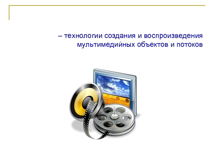 – технологии создания и воспроизведения мультимедийных объектов и потоков 