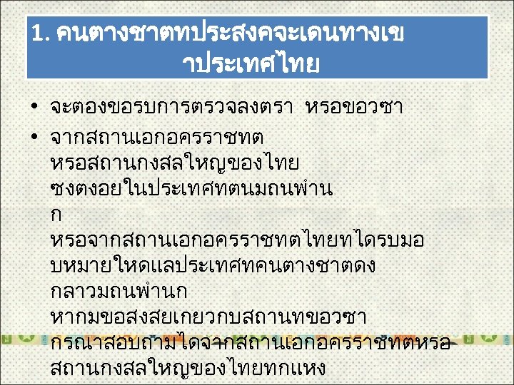 1. คนตางชาตทประสงคจะเดนทางเข าประเทศไทย • จะตองขอรบการตรวจลงตรา หรอขอวซา • จากสถานเอกอครราชทต หรอสถานกงสลใหญของไทย ซงตงอยในประเทศทตนมถนพำน ก หรอจากสถานเอกอครราชทตไทยทไดรบมอ บหมายใหดแลประเทศทคนตางชาตดง กลาวมถนพำนก
