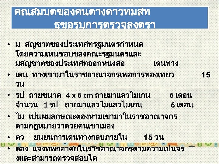คณสมบตของคนตางดาวทมสท ธขอรบการตรวจลงตรา • ม สญชาตของประเทศทรฐมนตรกำหนด โดยความเหนชอบของคณะรฐมนตรและ มสญชาตของประเทศทออกหนงสอ เดนทาง • เดน ทางเขามาในราชอาณาจกรเพอการทองเทยว 15 วน •