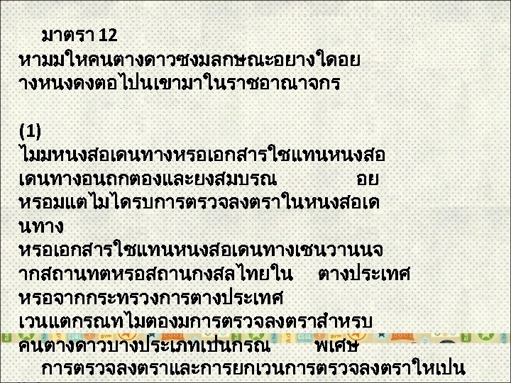  มาตรา 12 หามมใหคนตางดาวซงมลกษณะอยางใดอย างหนงดงตอไปนเขามาในราชอาณาจกร (1) ไมมหนงสอเดนทางหรอเอกสารใชแทนหนงสอ เดนทางอนถกตองและยงสมบรณ อย หรอมแตไมไดรบการตรวจลงตราในหนงสอเด นทาง หรอเอกสารใชแทนหนงสอเดนทางเชนวานนจ ากสถานทตหรอสถานกงสลไทยใน ตางประเทศ