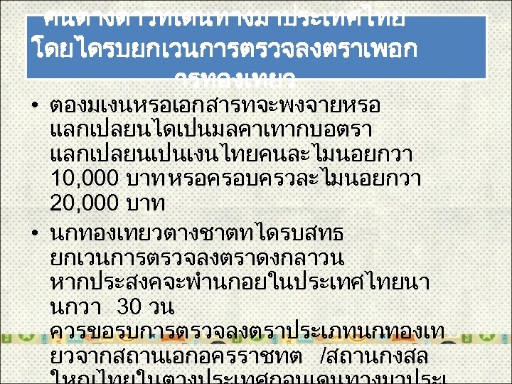 คนตางดาวทเดนทางมาประเทศไทย โดยไดรบยกเวนการตรวจลงตราเพอก ารทองเทยว • ตองมเงนหรอเอกสารทจะพงจายหรอ แลกเปลยนไดเปนมลคาเทากบอตรา แลกเปลยนเปนเงนไทยคนละไมนอยกวา 10, 000 บาท หรอครอบครวละไมนอยกวา 20, 000 บาท