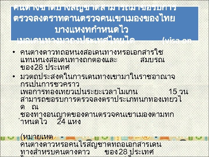 คนตางชาตบางสญชาตสามารถมาขอรบการ ตรวจลงตราทดานตรวจคนเขาเมองของไทย บางแหงทกำหนดไว เมอเดนทางมาถงประเทศไทยได (visa on • คนตางดาวทถอหนงสอเดนทางหรอเอกสารใช arrival) แทนหนงสอเดนทางถกตองและ สมบรณ ของ 28 ประเทศ