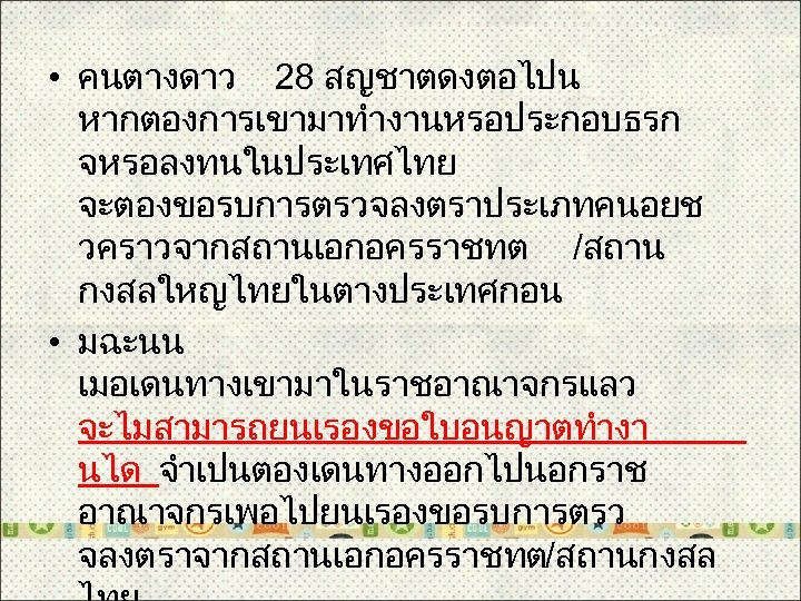  • คนตางดาว 28 สญชาตดงตอไปน หากตองการเขามาทำงานหรอประกอบธรก จหรอลงทนในประเทศไทย จะตองขอรบการตรวจลงตราประเภทคนอยช วคราวจากสถานเอกอครราชทต /สถาน กงสลใหญไทยในตางประเทศกอน • มฉะนน เมอเดนทางเขามาในราชอาณาจกรแลว