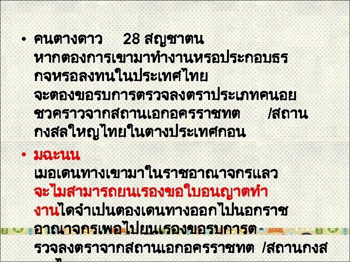  • คนตางดาว 28 สญชาตน หากตองการเขามาทำงานหรอประกอบธร กจหรอลงทนในประเทศไทย จะตองขอรบการตรวจลงตราประเภทคนอย ชวคราวจากสถานเอกอครราชทต /สถาน กงสลใหญไทยในตางประเทศกอน • มฉะนน เมอเดนทางเขามาในราชอาณาจกรแลว